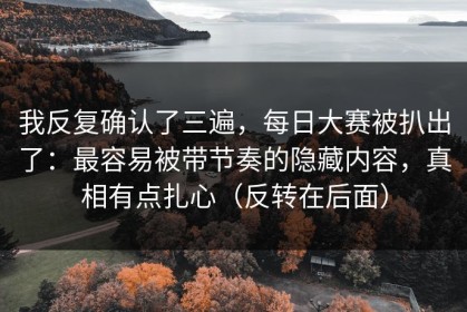 我反复确认了三遍，每日大赛被扒出了：最容易被带节奏的隐藏内容，真相有点扎心（反转在后面）
