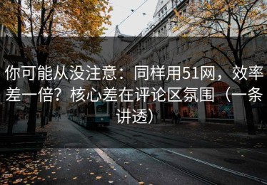 你可能从没注意：同样用51网，效率差一倍？核心差在评论区氛围（一条讲透）