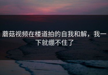 蘑菇视频在楼道拍的自我和解，我一下就绷不住了