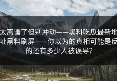 太离谱了但别冲动——黑料吃瓜最新地址黑料刷屏——你以为的真相可能是反的还有多少人被误导？