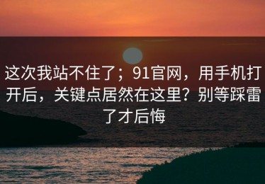 这次我站不住了；91官网，用手机打开后，关键点居然在这里？别等踩雷了才后悔