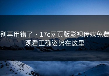 别再用错了 · 17c网页版影视传媒免费观看正确姿势在这里