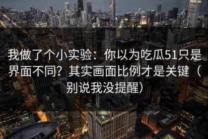 我做了个小实验：你以为吃瓜51只是界面不同？其实画面比例才是关键（别说我没提醒）