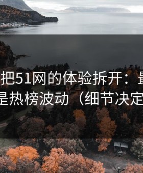 我用7天把51网的体验拆开：最关键的居然是热榜波动（细节决定一切）