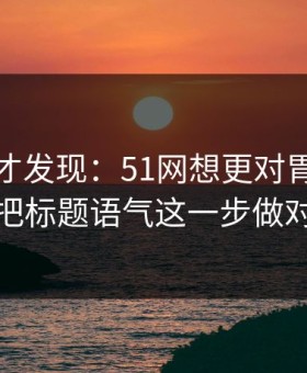 拆开看才发现：51网想更对胃口？先把标题语气这一步做对