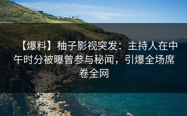 【爆料】柚子影视突发：主持人在中午时分被曝曾参与秘闻，引爆全场席卷全网