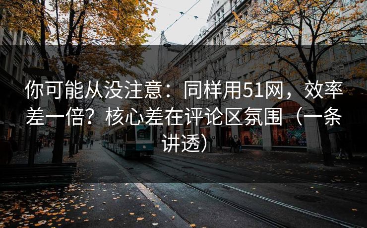 你可能从没注意：同样用51网，效率差一倍？核心差在评论区氛围（一条讲透）