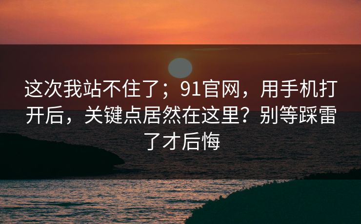 这次我站不住了；91官网，用手机打开后，关键点居然在这里？别等踩雷了才后悔