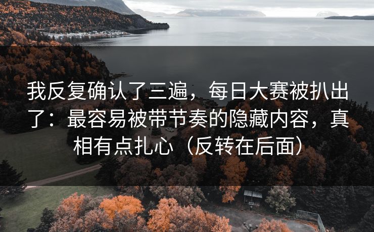 我反复确认了三遍，每日大赛被扒出了：最容易被带节奏的隐藏内容，真相有点扎心（反转在后面）