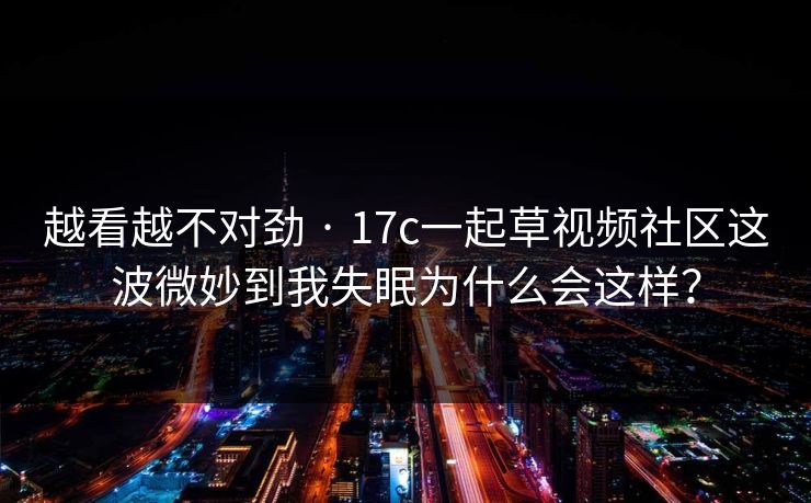 越看越不对劲 · 17c一起草视频社区这波微妙到我失眠为什么会这样？