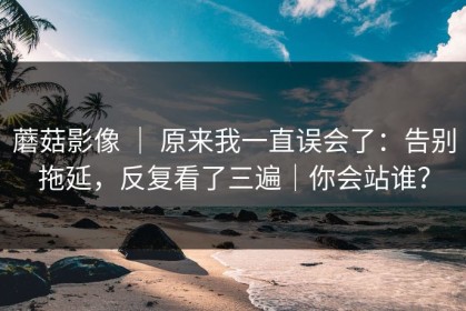 蘑菇影像 ｜ 原来我一直误会了：告别拖延，反复看了三遍｜你会站谁？