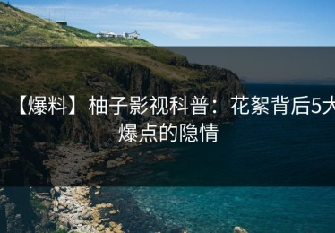 【爆料】柚子影视科普：花絮背后5大爆点的隐情