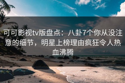 可可影视tv版盘点：八卦7个你从没注意的细节，明星上榜理由疯狂令人热血沸腾