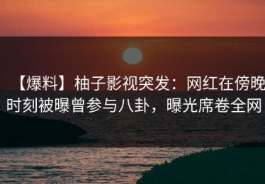 【爆料】柚子影视突发：网红在傍晚时刻被曝曾参与八卦，曝光席卷全网
