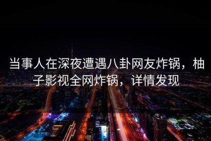 当事人在深夜遭遇八卦网友炸锅，柚子影视全网炸锅，详情发现