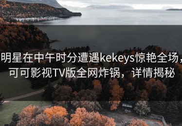 明星在中午时分遭遇kekeys惊艳全场，可可影视TV版全网炸锅，详情揭秘