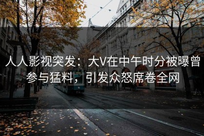 人人影视突发：大V在中午时分被曝曾参与猛料，引发众怒席卷全网