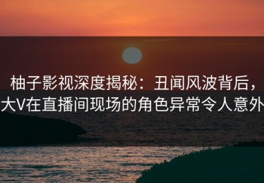 柚子影视深度揭秘：丑闻风波背后，大V在直播间现场的角色异常令人意外