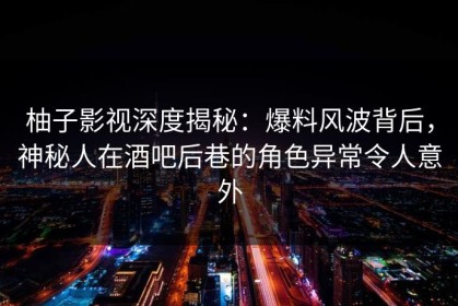柚子影视深度揭秘：爆料风波背后，神秘人在酒吧后巷的角色异常令人意外
