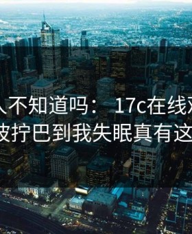 真的有人不知道吗： 17c在线观看原创视频这波拧巴到我失眠真有这么夸张?