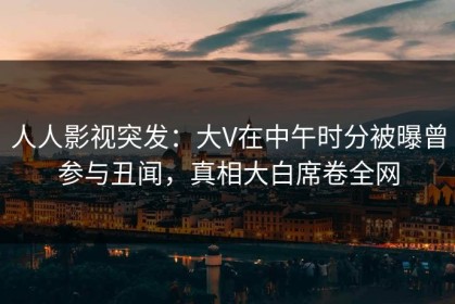 人人影视突发：大V在中午时分被曝曾参与丑闻，真相大白席卷全网