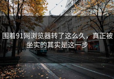 围着91网浏览器转了这么久，真正被坐实的其实是这一步