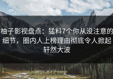 柚子影视盘点：猛料7个你从没注意的细节，圈内人上榜理由彻底令人掀起轩然大波