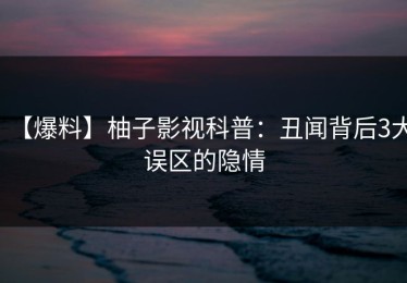 【爆料】柚子影视科普：丑闻背后3大误区的隐情