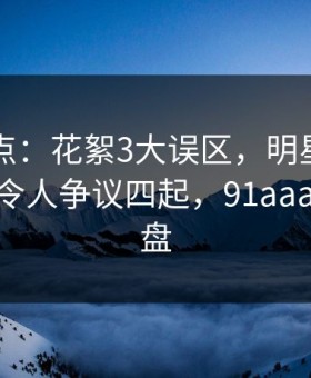 91网盘点：花絮3大误区，明星上榜理由异常令人争议四起，91aaa 百度网盘