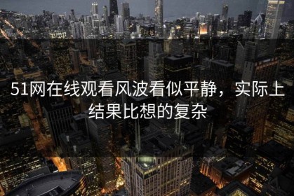 51网在线观看风波看似平静，实际上结果比想的复杂