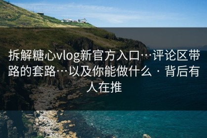 拆解糖心vlog新官方入口…评论区带路的套路…以及你能做什么 · 背后有人在推