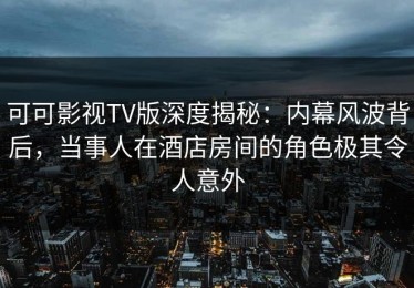 可可影视TV版深度揭秘：内幕风波背后，当事人在酒店房间的角色极其令人意外