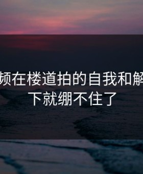 蘑菇视频在楼道拍的自我和解，我一下就绷不住了