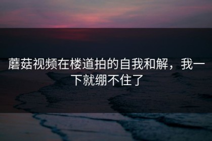 蘑菇视频在楼道拍的自我和解，我一下就绷不住了