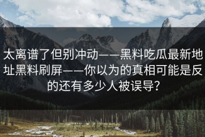 太离谱了但别冲动——黑料吃瓜最新地址黑料刷屏——你以为的真相可能是反的还有多少人被误导？