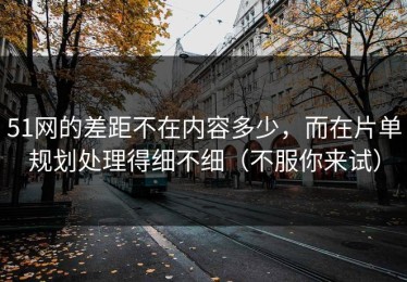 51网的差距不在内容多少，而在片单规划处理得细不细（不服你来试）