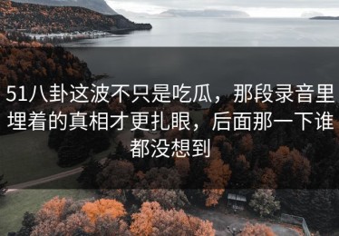 51八卦这波不只是吃瓜，那段录音里埋着的真相才更扎眼，后面那一下谁都没想到