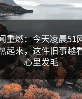 网络传闻重燃：今天凌晨51网在线观看突然热起来，这件旧事越看越让人心里发毛