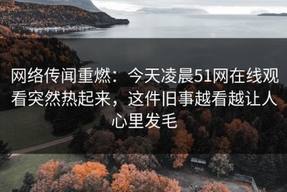 网络传闻重燃：今天凌晨51网在线观看突然热起来，这件旧事越看越让人心里发毛