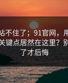 这次我站不住了；91官网，用手机打开后，关键点居然在这里？别等踩雷了才后悔