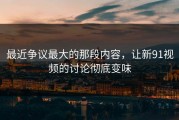 最近争议最大的那段内容，让新91视频的讨论彻底变味