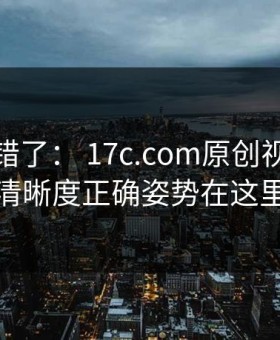 别再用错了： 17c.com原创视频播放清晰度正确姿势在这里