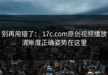 别再用错了： 17c.com原创视频播放清晰度正确姿势在这里