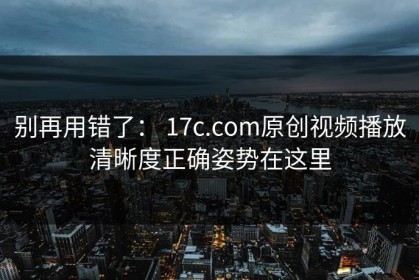 别再用错了： 17c.com原创视频播放清晰度正确姿势在这里