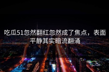 吃瓜51忽然翻红忽然成了焦点，表面平静其实暗流翻涌