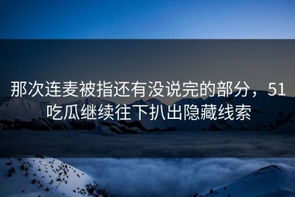 那次连麦被指还有没说完的部分，51吃瓜继续往下扒出隐藏线索