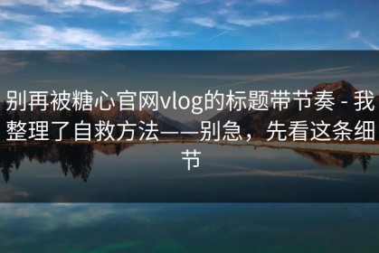 别再被糖心官网vlog的标题带节奏 - 我整理了自救方法——别急，先看这条细节