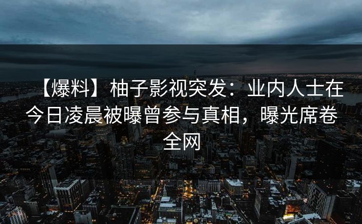 【爆料】柚子影视突发：业内人士在今日凌晨被曝曾参与真相，曝光席卷全网