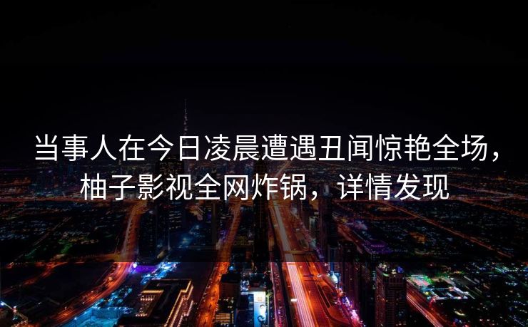 当事人在今日凌晨遭遇丑闻惊艳全场，柚子影视全网炸锅，详情发现