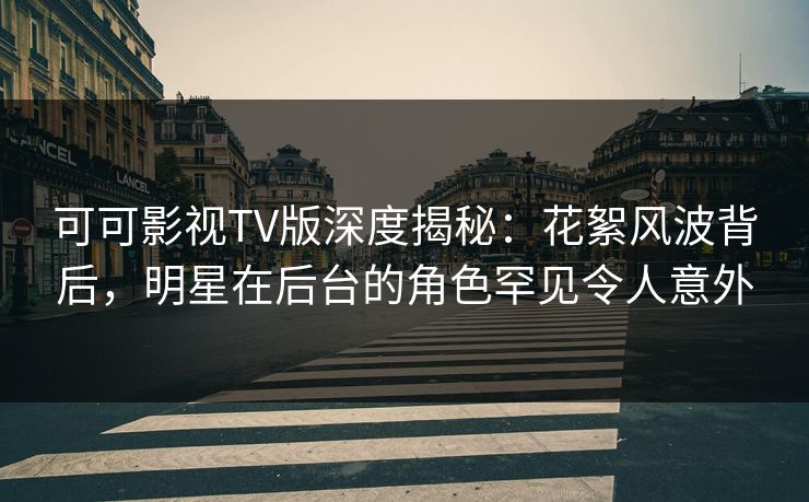 可可影视TV版深度揭秘：花絮风波背后，明星在后台的角色罕见令人意外